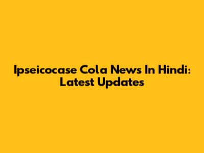 Ipseicocase Cola News In Hindi: Latest Updates