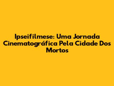 Ipseifilmese: Uma Jornada Cinematográfica Pela Cidade Dos Mortos