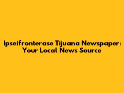 Ipseifronterase Tijuana Newspaper: Your Local News Source