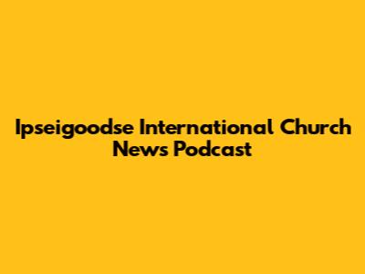 Ipseigoodse International Church News Podcast