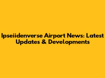 Ipseiidenverse Airport News: Latest Updates & Developments
