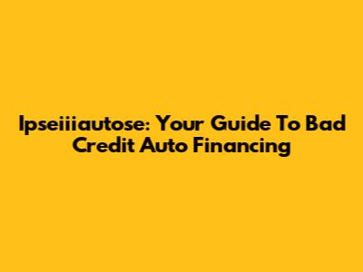 Ipseiiiautose: Your Guide To Bad Credit Auto Financing
