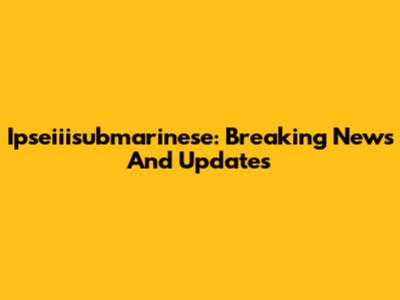 Ipseiiisubmarinese: Breaking News And Updates