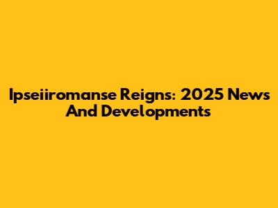 Ipseiiromanse Reigns: 2025 News And Developments