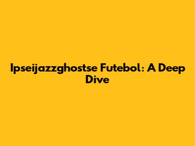 Ipseijazzghostse Futebol: A Deep Dive