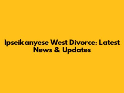 Ipseikanyese West Divorce: Latest News & Updates