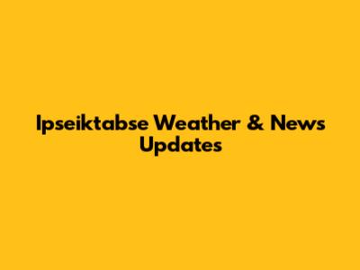 Ipseiktabse Weather & News Updates