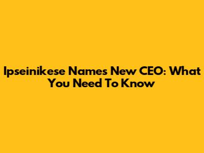 Ipseinikese Names New CEO: What You Need To Know