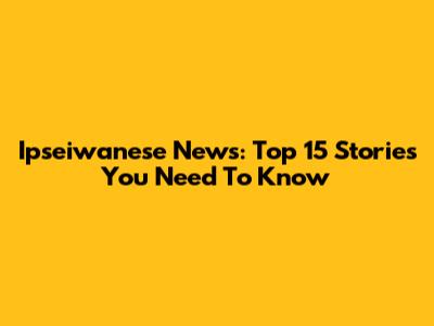 Ipseiwanese News: Top 15 Stories You Need To Know