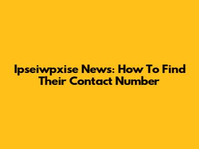 Ipseiwpxise News: How To Find Their Contact Number