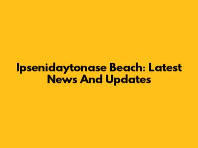 Ipsenidaytonase Beach: Latest News And Updates
