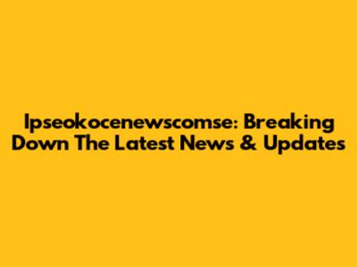 Ipseokocenewscomse: Breaking Down The Latest News & Updates