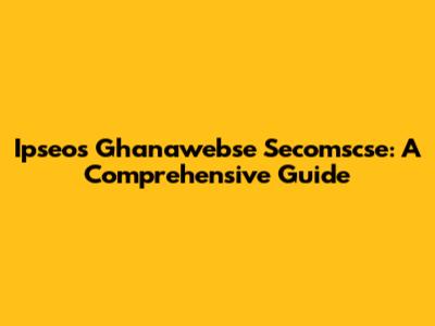 Ipseos Ghanawebse Secomscse: A Comprehensive Guide