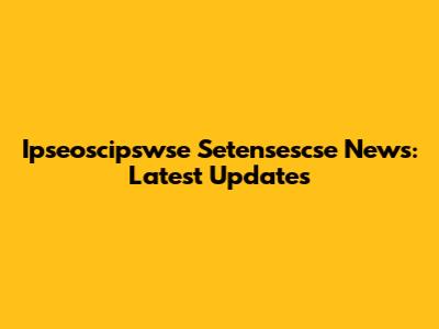 Ipseoscipswse Setensescse News: Latest Updates