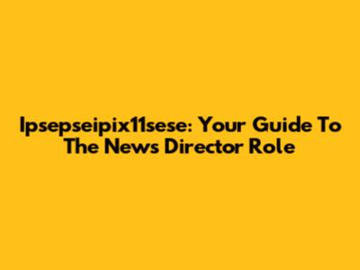 Ipsepseipix11sese: Your Guide To The News Director Role
