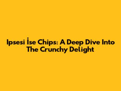 Ipsesi İse Chips: A Deep Dive Into The Crunchy Delight