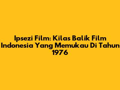 Ipsezi Film: Kilas Balik Film Indonesia Yang Memukau Di Tahun 1976