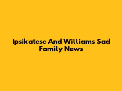 Ipsikatese And William's Sad Family News