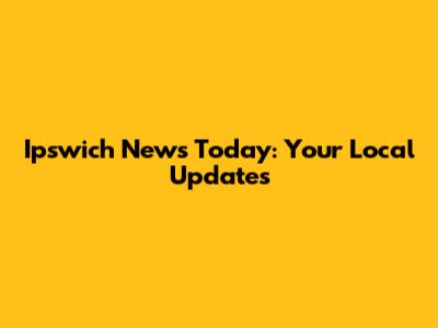 Ipswich News Today: Your Local Updates
