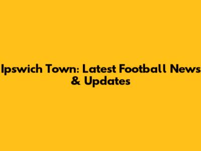 Ipswich Town: Latest Football News & Updates