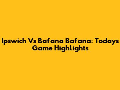 Ipswich Vs Bafana Bafana: Today's Game Highlights