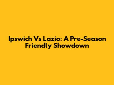 Ipswich Vs Lazio: A Pre-Season Friendly Showdown