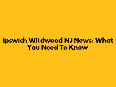 Ipswich Wildwood NJ News: What You Need To Know