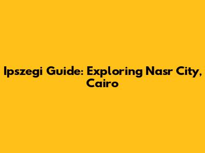 Ipszegi Guide: Exploring Nasr City, Cairo