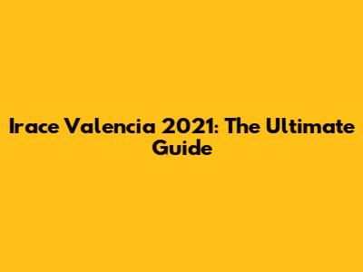 Irace Valencia 2021: The Ultimate Guide