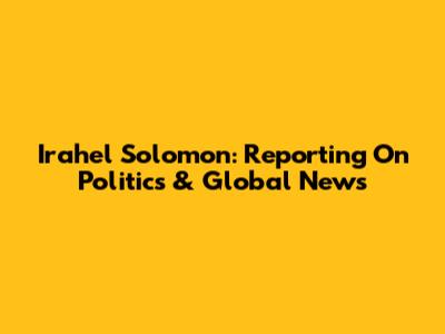 Irahel Solomon: Reporting On Politics & Global News