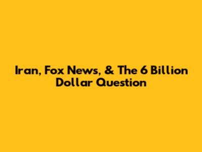 Iran, Fox News, & The 6 Billion Dollar Question