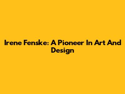 Irene Fenske: A Pioneer In Art And Design
