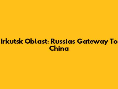 Irkutsk Oblast: Russia's Gateway To China