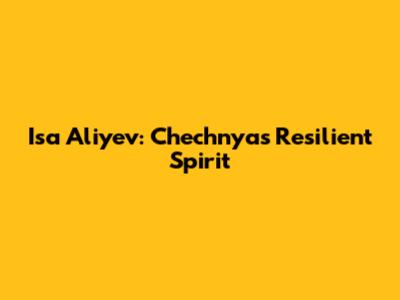 Isa Aliyev: Chechnya's Resilient Spirit