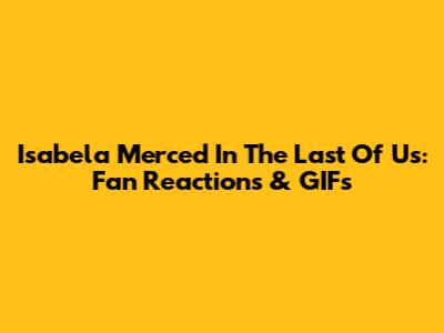 Isabela Merced In The Last Of Us: Fan Reactions & GIFs