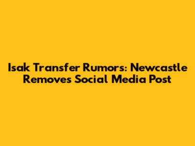 Isak Transfer Rumors: Newcastle Removes Social Media Post