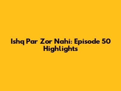 Ishq Par Zor Nahi: Episode 50 Highlights