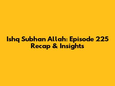 Ishq Subhan Allah: Episode 225 Recap & Insights
