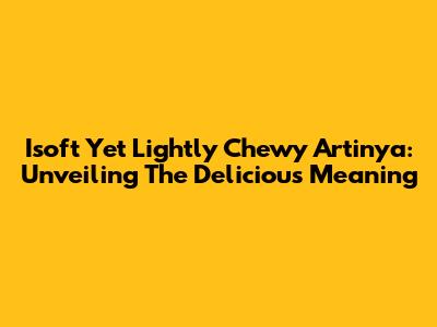 Isoft Yet Lightly Chewy Artinya: Unveiling The Delicious Meaning