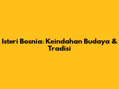 Isteri Bosnia: Keindahan Budaya & Tradisi