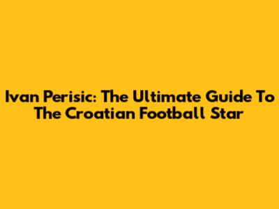 Ivan Perisic: The Ultimate Guide To The Croatian Football Star