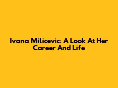 Ivana Milicevic: A Look At Her Career And Life