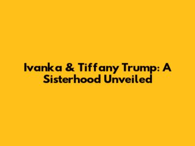 Ivanka & Tiffany Trump: A Sisterhood Unveiled