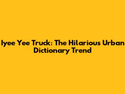 Iyee Yee Truck: The Hilarious Urban Dictionary Trend