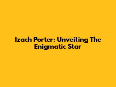 Izach Porter: Unveiling The Enigmatic Star