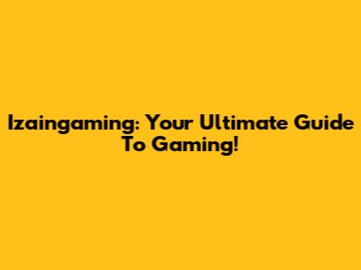 Izaingaming: Your Ultimate Guide To Gaming!
