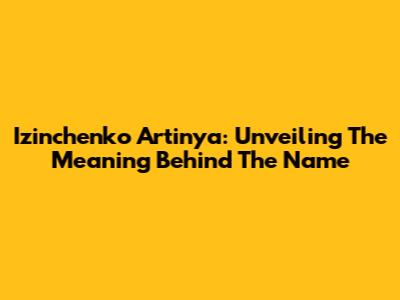 Izinchenko Artinya: Unveiling The Meaning Behind The Name