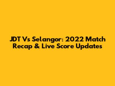 JDT Vs Selangor: 2022 Match Recap & Live Score Updates