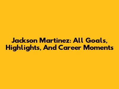 Jackson Martinez: All Goals, Highlights, And Career Moments