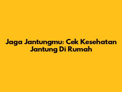 Jaga Jantungmu: Cek Kesehatan Jantung Di Rumah